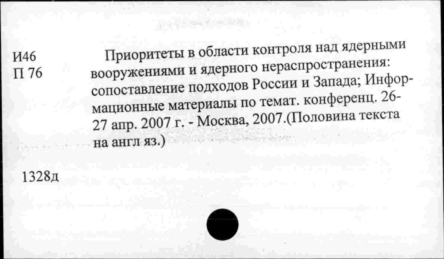 ﻿И46	Приоритеты в области контроля над ядерными
П 76 вооружениями и ядерного нераспространения: сопоставление подходов России и Запада; Информационные материалы по темат. конференц. 26-27 апр. 2007 г. - Москва, 2007.(Половина текста на англ яз.)
1328д